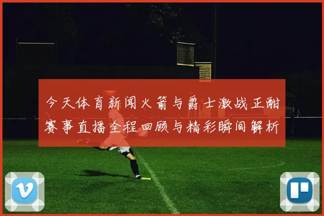 今天体育新闻火箭与爵士激战正酣赛事直播全程回顾与精彩瞬间解析