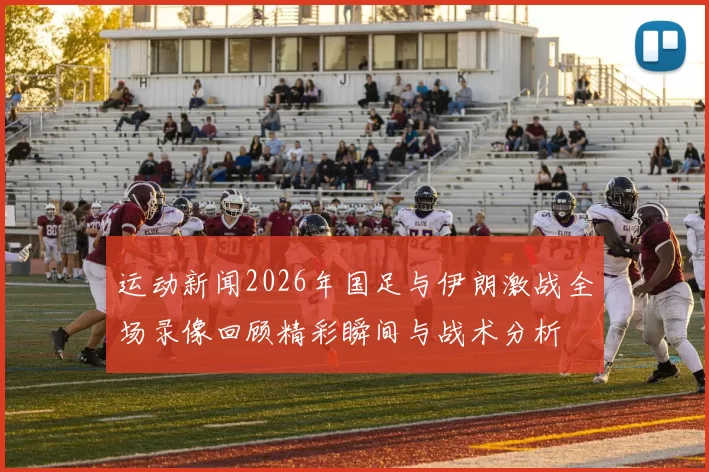 运动新闻2026年国足与伊朗激战全场录像回顾精彩瞬间与战术分析