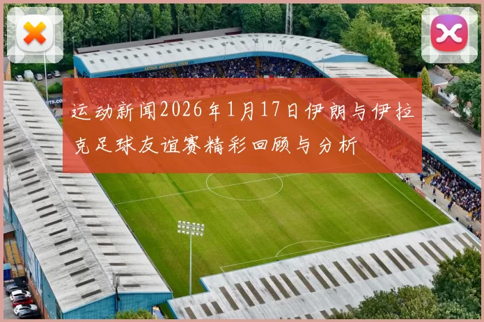 运动新闻2026年1月17日伊朗与伊拉克足球友谊赛精彩回顾与分析