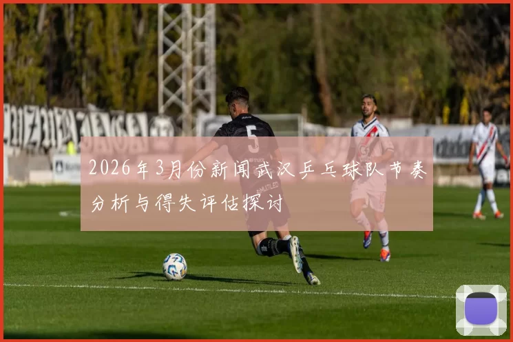 2026年3月份新闻武汉乒乓球队节奏分析与得失评估探讨