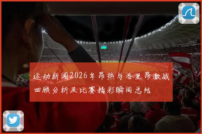 运动新闻2026年昂热与洛里昂激战回顾分析及比赛精彩瞬间总结