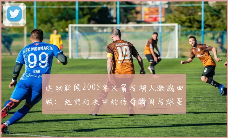 运动新闻2005年火箭与湖人激战回顾：经典对决中的传奇瞬间与球星表现分析