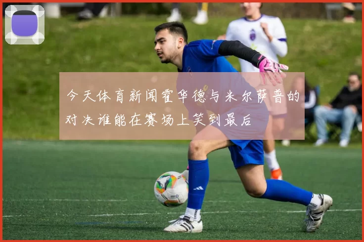 今天体育新闻霍华德与米尔萨普的对决谁能在赛场上笑到最后